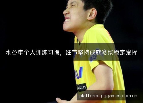 水谷隼个人训练习惯,细节坚持成就赛场稳定发挥 水谷隼个人训练习惯,细节坚持成就赛场稳定发挥
